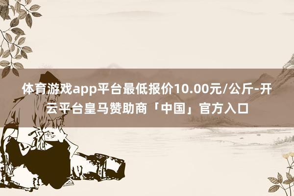 体育游戏app平台最低报价10.00元/公斤-开云平台皇马赞助商「中国」官方入口