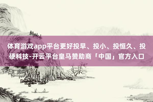 体育游戏app平台更好投早、投小、投恒久、投硬科技-开云平台皇马赞助商「中国」官方入口