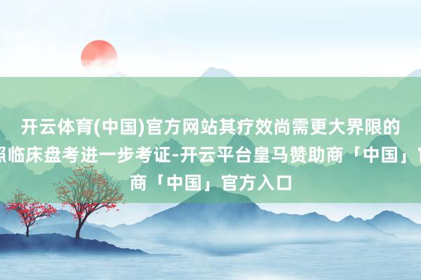 开云体育(中国)官方网站其疗效尚需更大界限的当场对照临床盘考进一步考证-开云平台皇马赞助商「中国」官方入口