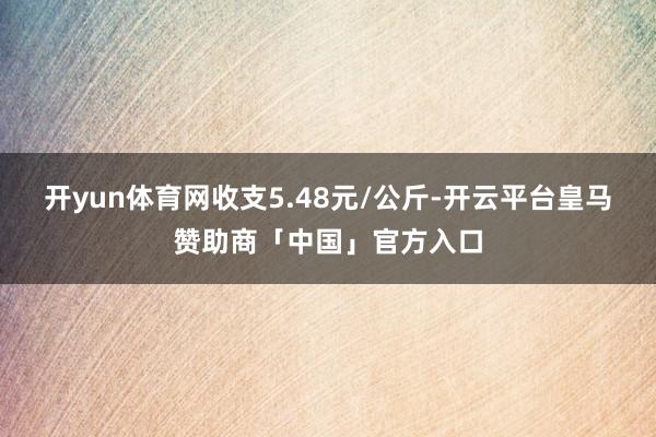 开yun体育网收支5.48元/公斤-开云平台皇马赞助商「中国」官方入口