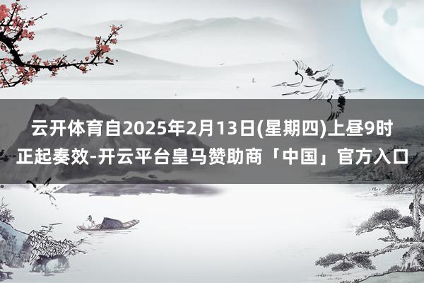 云开体育自2025年2月13日(星期四)上昼9时正起奏效-开云平台皇马赞助商「中国」官方入口