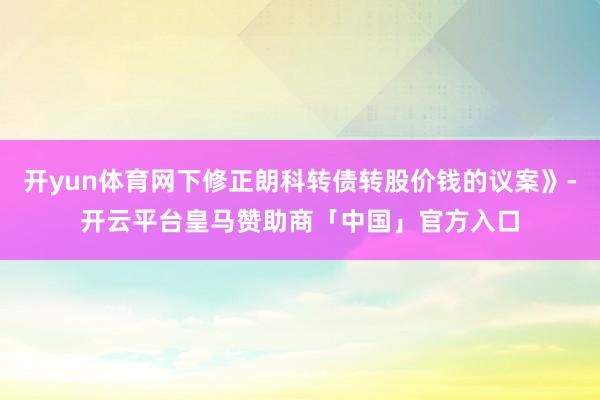 开yun体育网下修正朗科转债转股价钱的议案》-开云平台皇马赞助商「中国」官方入口