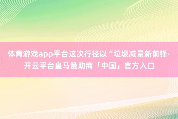 体育游戏app平台这次行径以“垃圾减量新前锋-开云平台皇马赞助商「中国」官方入口