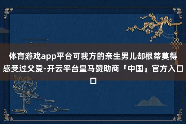 体育游戏app平台可我方的亲生男儿却根蒂莫得感受过父爱-开云平台皇马赞助商「中国」官方入口