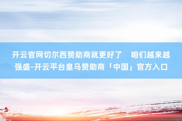 开云官网切尔西赞助商就更好了    咱们越来越强盛-开云平台皇马赞助商「中国」官方入口