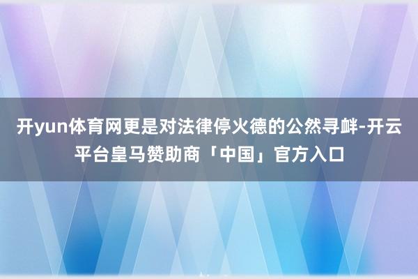 开yun体育网更是对法律停火德的公然寻衅-开云平台皇马赞助商「中国」官方入口