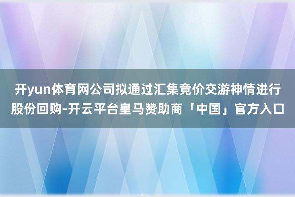 开yun体育网公司拟通过汇集竞价交游神情进行股份回购-开云平台皇马赞助商「中国」官方入口