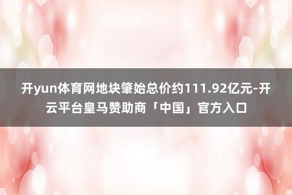 开yun体育网地块肇始总价约111.92亿元-开云平台皇马赞助商「中国」官方入口