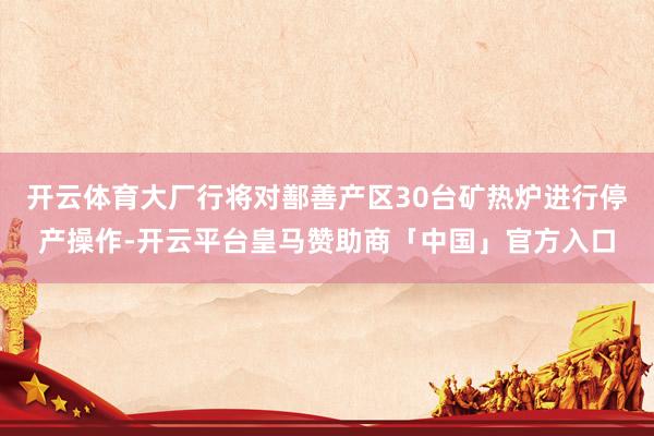 开云体育大厂行将对鄯善产区30台矿热炉进行停产操作-开云平台皇马赞助商「中国」官方入口