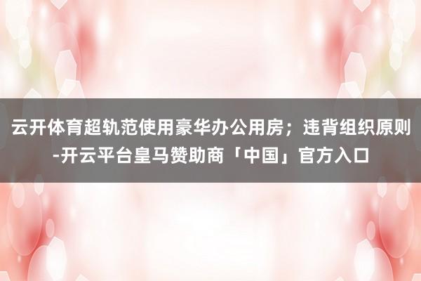 云开体育超轨范使用豪华办公用房；违背组织原则-开云平台皇马赞助商「中国」官方入口