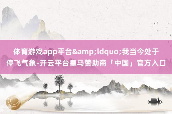 体育游戏app平台&ldquo;我当今处于停飞气象-开云平台皇马赞助商「中国」官方入口