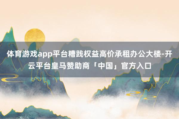 体育游戏app平台糟践权益高价承租办公大楼-开云平台皇马赞助商「中国」官方入口