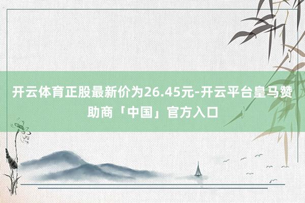 开云体育正股最新价为26.45元-开云平台皇马赞助商「中国」官方入口