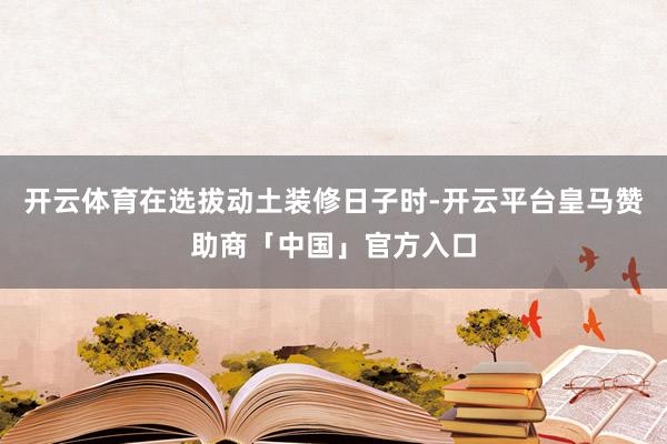 开云体育在选拔动土装修日子时-开云平台皇马赞助商「中国」官方入口
