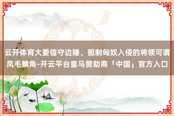云开体育大要信守边陲、扼制匈奴入侵的将领可谓凤毛麟角-开云平台皇马赞助商「中国」官方入口