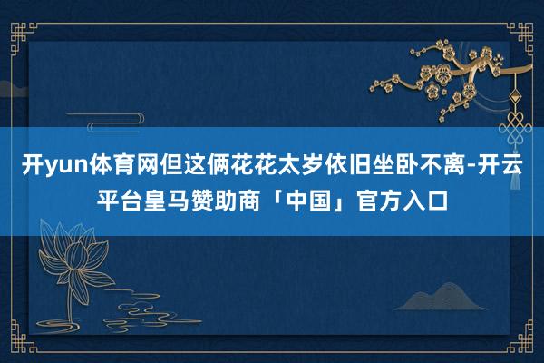 开yun体育网但这俩花花太岁依旧坐卧不离-开云平台皇马赞助商「中国」官方入口