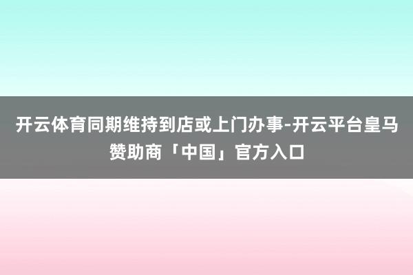 开云体育同期维持到店或上门办事-开云平台皇马赞助商「中国」官方入口