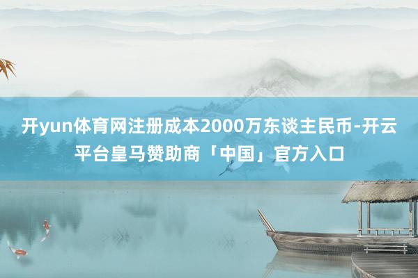 开yun体育网注册成本2000万东谈主民币-开云平台皇马赞助商「中国」官方入口