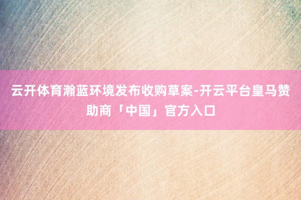 云开体育瀚蓝环境发布收购草案-开云平台皇马赞助商「中国」官方入口