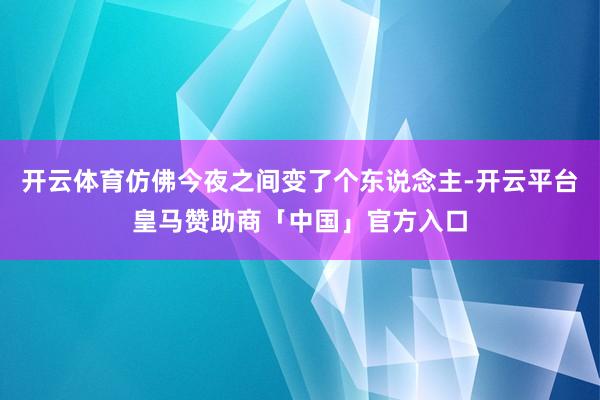 开云体育仿佛今夜之间变了个东说念主-开云平台皇马赞助商「中国」官方入口