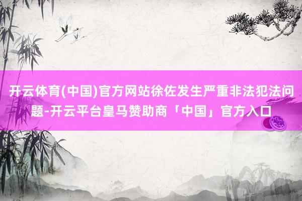 开云体育(中国)官方网站徐佐发生严重非法犯法问题-开云平台皇马赞助商「中国」官方入口