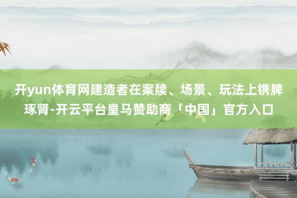 开yun体育网建造者在案牍、场景、玩法上镌脾琢肾-开云平台皇马赞助商「中国」官方入口