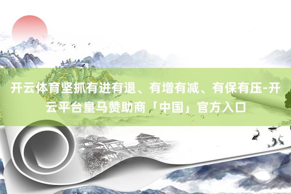 开云体育坚抓有进有退、有增有减、有保有压-开云平台皇马赞助商「中国」官方入口