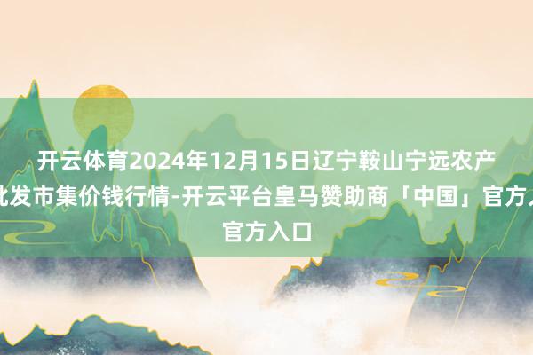 开云体育2024年12月15日辽宁鞍山宁远农产物批发市集价钱行情-开云平台皇马赞助商「中国」官方入口