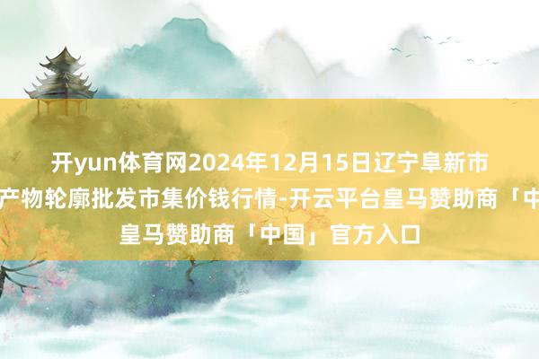开yun体育网2024年12月15日辽宁阜新市瑞轩蔬菜农副产物轮廓批发市集价钱行情-开云平台皇马赞助商「中国」官方入口