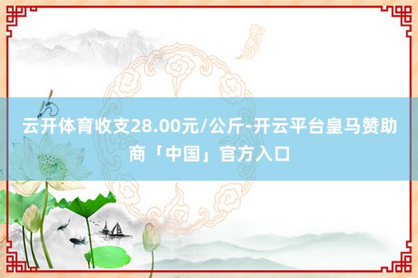 云开体育收支28.00元/公斤-开云平台皇马赞助商「中国」官方入口