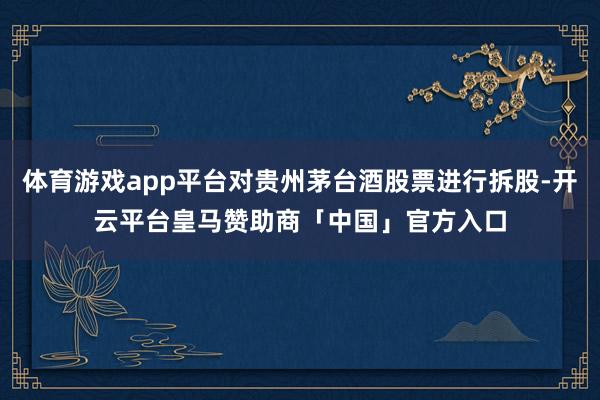 体育游戏app平台对贵州茅台酒股票进行拆股-开云平台皇马赞助商「中国」官方入口