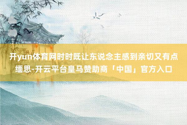 开yun体育网时时既让东说念主感到亲切又有点缅思-开云平台皇马赞助商「中国」官方入口