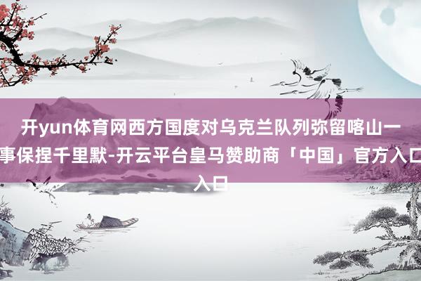 开yun体育网西方国度对乌克兰队列弥留喀山一事保捏千里默-开云平台皇马赞助商「中国」官方入口