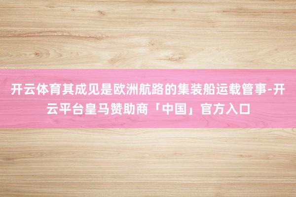 开云体育其成见是欧洲航路的集装船运载管事-开云平台皇马赞助商「中国」官方入口