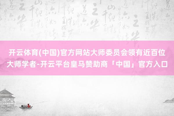 开云体育(中国)官方网站大师委员会领有近百位大师学者-开云平台皇马赞助商「中国」官方入口