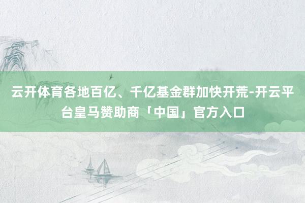 云开体育各地百亿、千亿基金群加快开荒-开云平台皇马赞助商「中国」官方入口