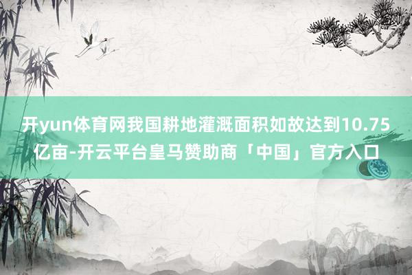 开yun体育网我国耕地灌溉面积如故达到10.75亿亩-开云平台皇马赞助商「中国」官方入口