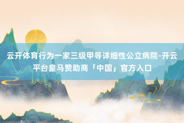 云开体育行为一家三级甲等详细性公立病院-开云平台皇马赞助商「中国」官方入口
