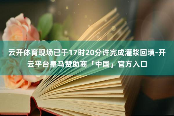 云开体育现场已于17时20分许完成灌浆回填-开云平台皇马赞助商「中国」官方入口