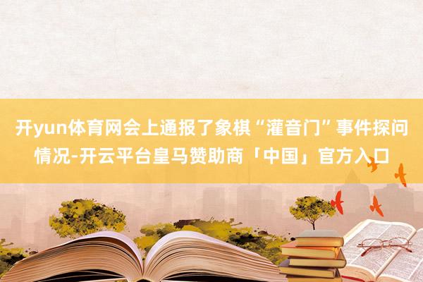 开yun体育网会上通报了象棋“灌音门”事件探问情况-开云平台皇马赞助商「中国」官方入口