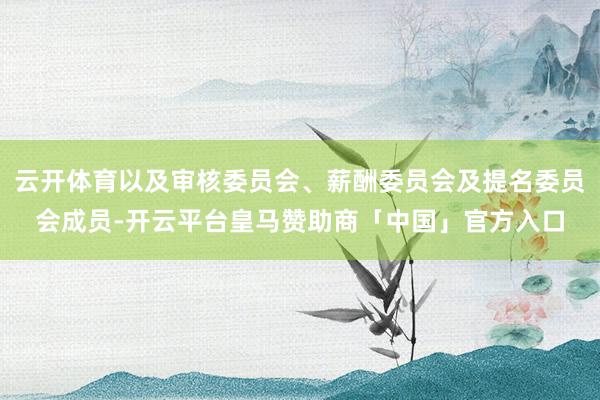 云开体育以及审核委员会、薪酬委员会及提名委员会成员-开云平台皇马赞助商「中国」官方入口