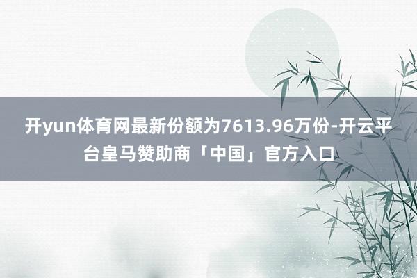 开yun体育网最新份额为7613.96万份-开云平台皇马赞助商「中国」官方入口