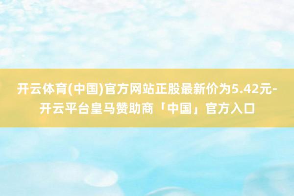 开云体育(中国)官方网站正股最新价为5.42元-开云平台皇马赞助商「中国」官方入口