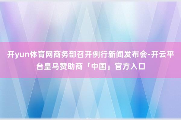 开yun体育网商务部召开例行新闻发布会-开云平台皇马赞助商「中国」官方入口