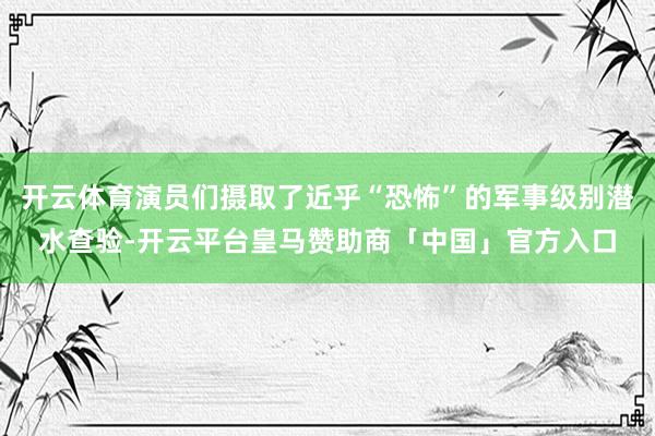 开云体育演员们摄取了近乎“恐怖”的军事级别潜水查验-开云平台皇马赞助商「中国」官方入口