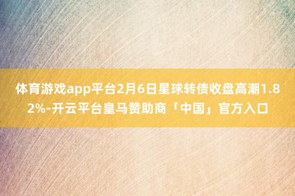 体育游戏app平台2月6日星球转债收盘高潮1.82%-开云平台皇马赞助商「中国」官方入口