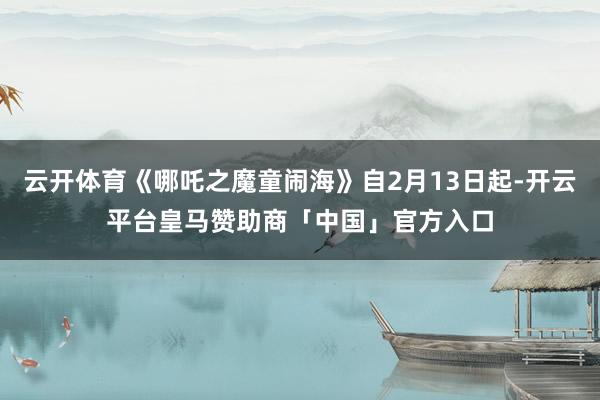 云开体育《哪吒之魔童闹海》自2月13日起-开云平台皇马赞助商「中国」官方入口
