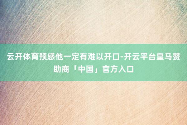 云开体育预感他一定有难以开口-开云平台皇马赞助商「中国」官方入口